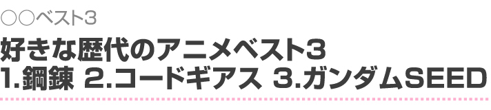 ○○ベスト3 好きな歴代のアニメベスト3 1.鋼錬 2.コードギアス 3.ガンダムSEED