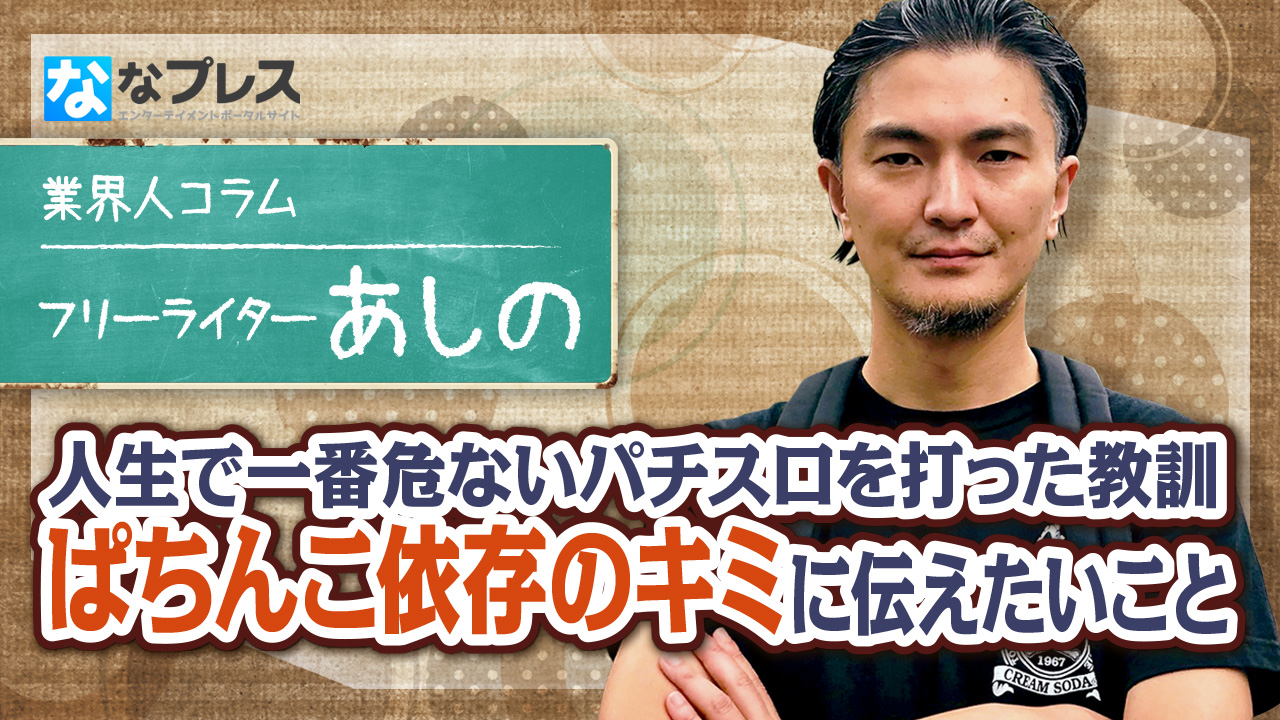 ぱちんこ依存のキミへ あしのが人生で一番危ないパチスロを打った教訓を元に伝えたいこととは ななプレス