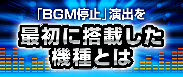 BGM停止　「BGM停止」演出を最初に搭載した機種とは