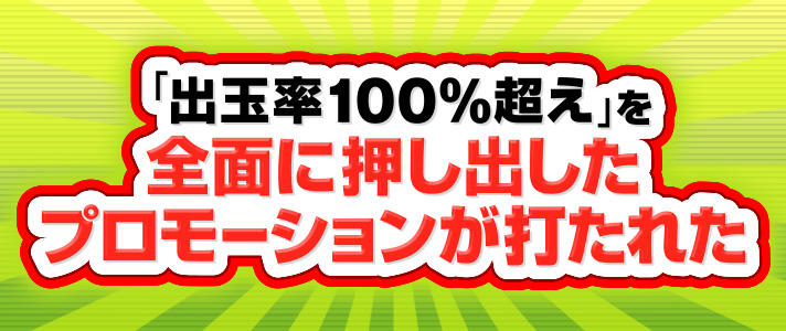 【出玉率100％超え】　「出玉率100％を超え」を全面に押し出したプロモーションが打たれた