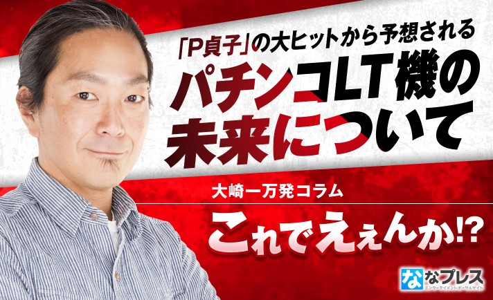 大崎一万発が予想外（？）の大ヒットとなった「P貞子」の魅力とLT機の未来を考察！